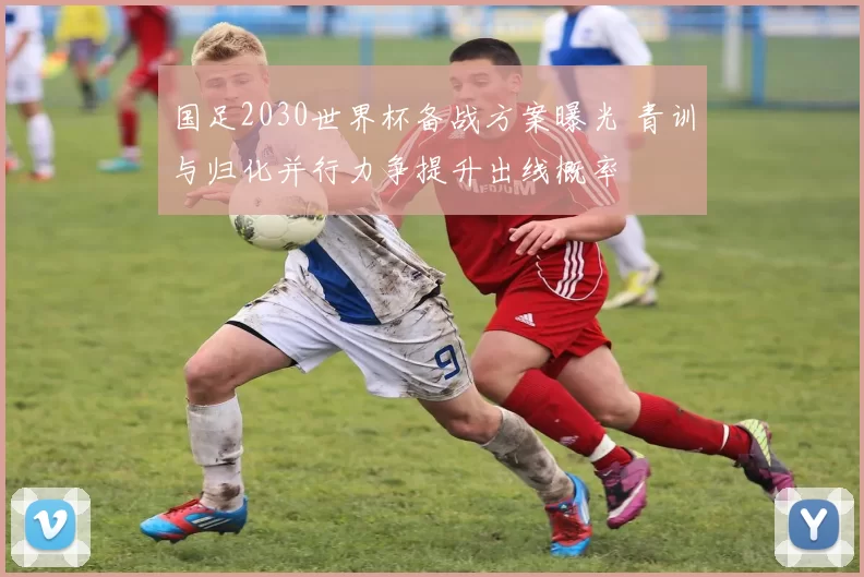 国足2030世界杯备战方案曝光 青训与归化并行力争提升出线概率