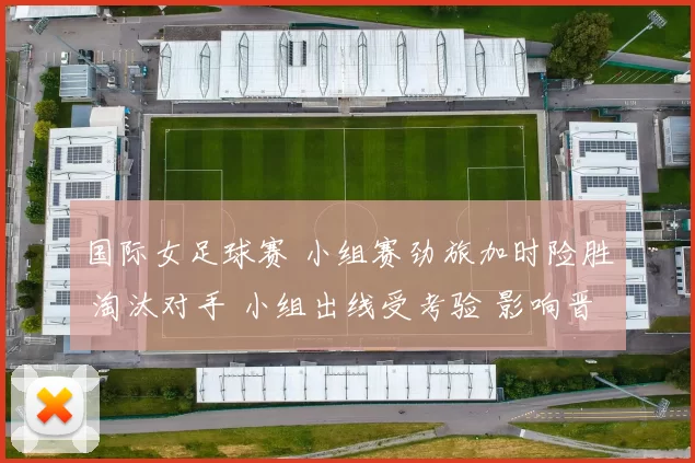 国际女足球赛 小组赛劲旅加时险胜 淘汰对手 小组出线受考验 影响晋级前景
