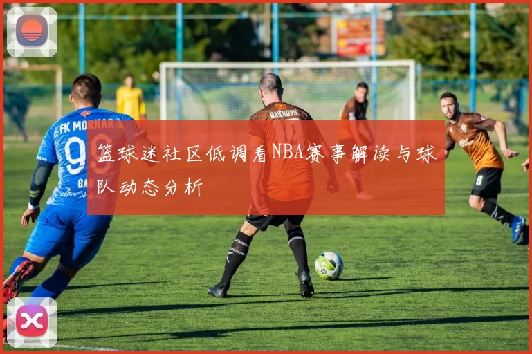 篮球迷社区低调看NBA赛事解读与球队动态分析