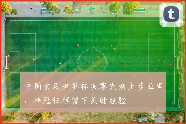 中国女足世界杯决赛失利止步亚军，冲冠征程留下关键经验