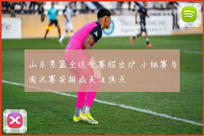 山东男篮全运会赛程出炉 小组赛与淘汰赛安排成关注焦点