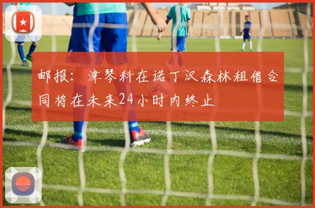 邮报：津琴科在诺丁汉森林租借合同将在未来24小时内终止