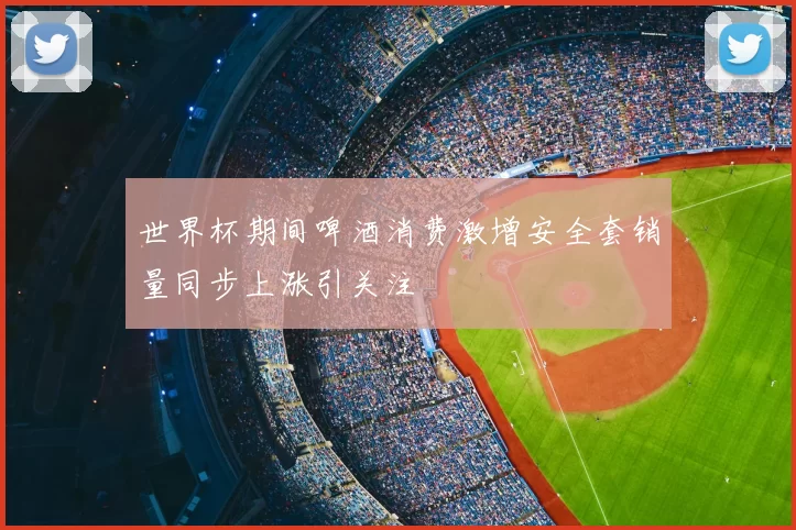 世界杯期间啤酒消费激增安全套销量同步上涨引关注