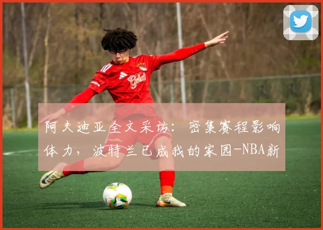 阿夫迪亚全文采访：密集赛程影响体力，波特兰已成我的家园-NBA新闻