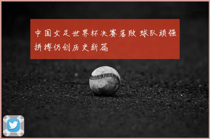 中国女足世界杯决赛落败 球队顽强拼搏仍创历史新篇