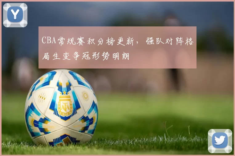 CBA常规赛积分榜更新，强队对阵格局生变争冠形势明朗