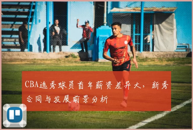 CBA选秀球员首年薪资差异大，新秀合同与发展前景分析