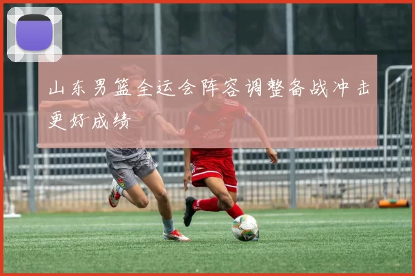 山东男篮全运会阵容调整备战冲击更好成绩