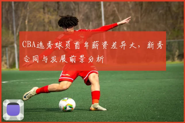 CBA选秀球员首年薪资差异大，新秀合同与发展前景分析