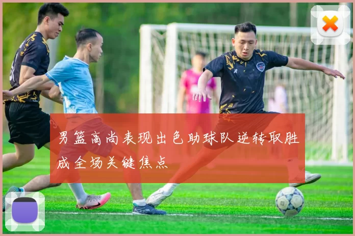 男篮高尚表现出色助球队逆转取胜成全场关键焦点