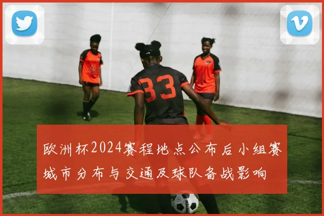 欧洲杯2024赛程地点公布后小组赛城市分布与交通及球队备战影响