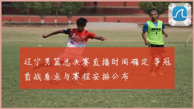 辽宁男篮总决赛直播时间确定 争冠首战看点与赛程安排公布