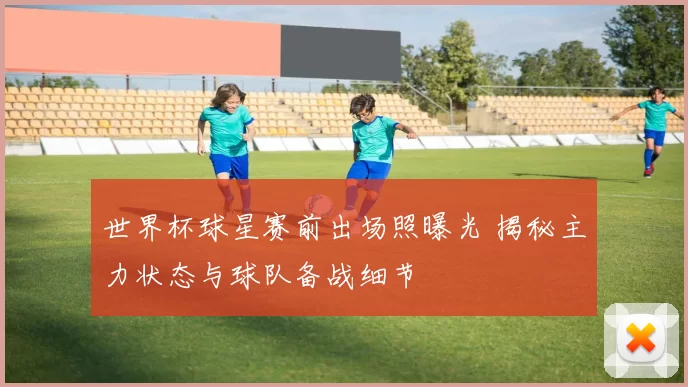 世界杯球星赛前出场照曝光 揭秘主力状态与球队备战细节