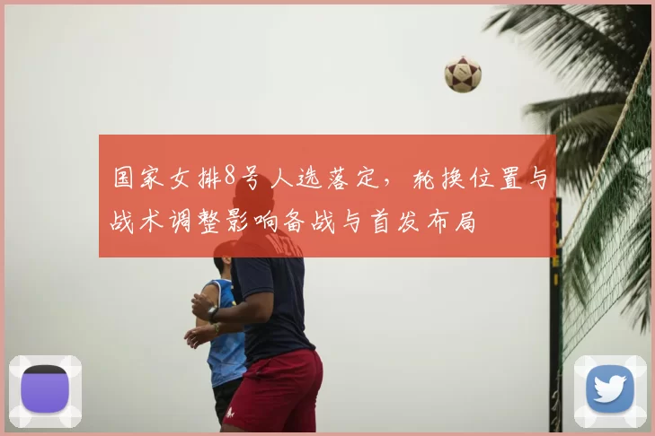 国家女排8号人选落定，轮换位置与战术调整影响备战与首发布局