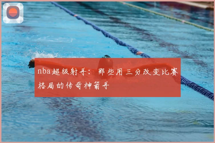 nba超级射手：那些用三分改变比赛格局的传奇神箭手