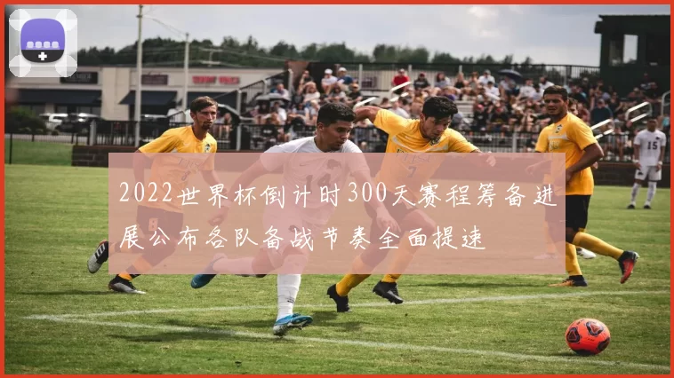 2022世界杯倒计时300天赛程筹备进展公布各队备战节奏全面提速
