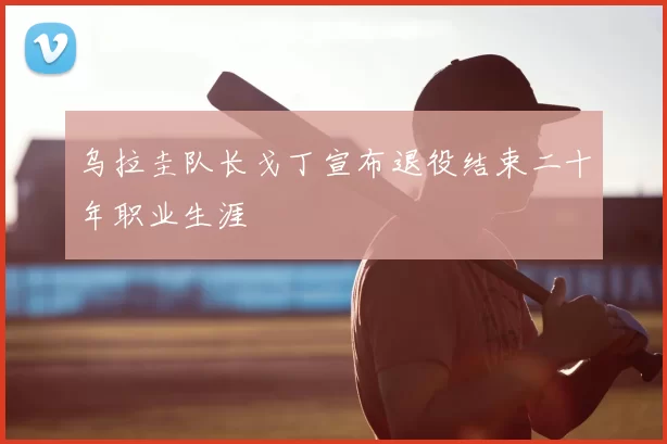 乌拉圭队长戈丁宣布退役结束二十年职业生涯