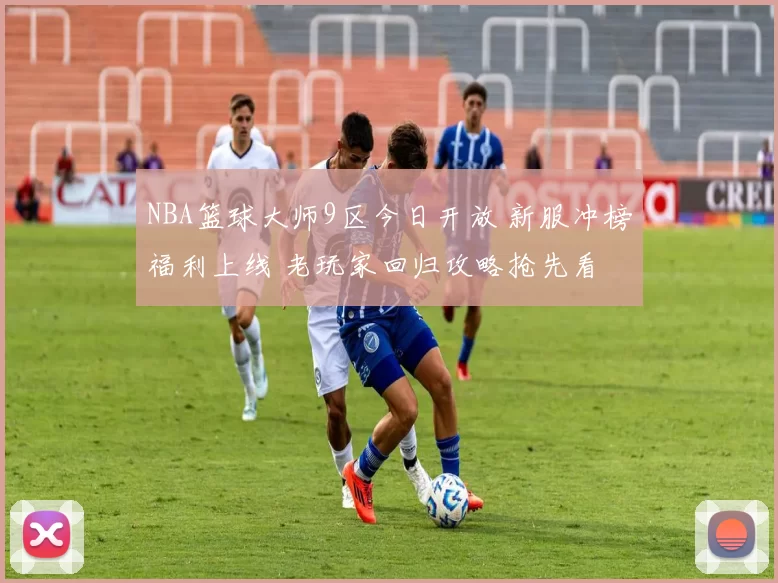 NBA篮球大师9区今日开放 新服冲榜福利上线 老玩家回归攻略抢先看
