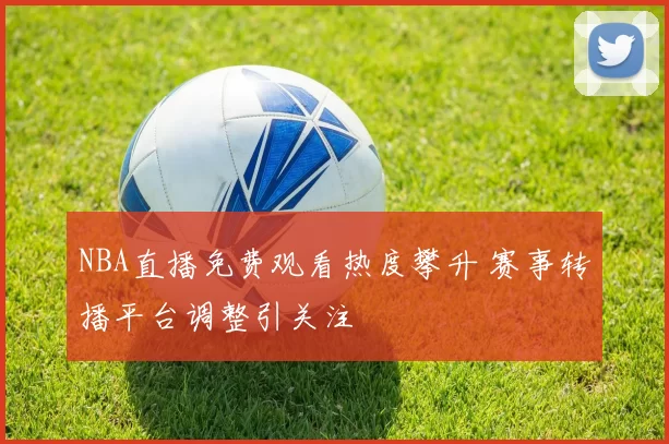 NBA直播免费观看热度攀升 赛事转播平台调整引关注