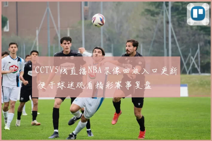 CCTV5线直播NBA录像回放入口更新 便于球迷观看精彩赛事复盘