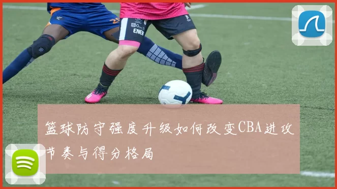 篮球防守强度升级如何改变CBA进攻节奏与得分格局