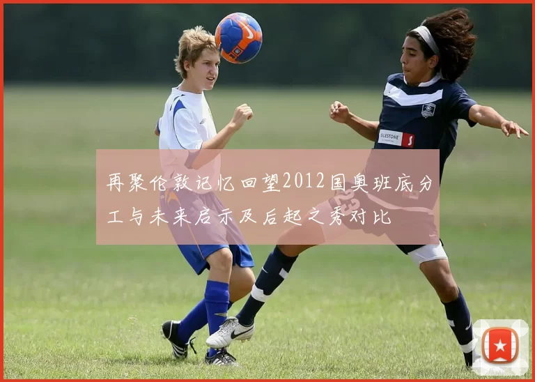 再聚伦敦记忆回望2012国奥班底分工与未来启示及后起之秀对比