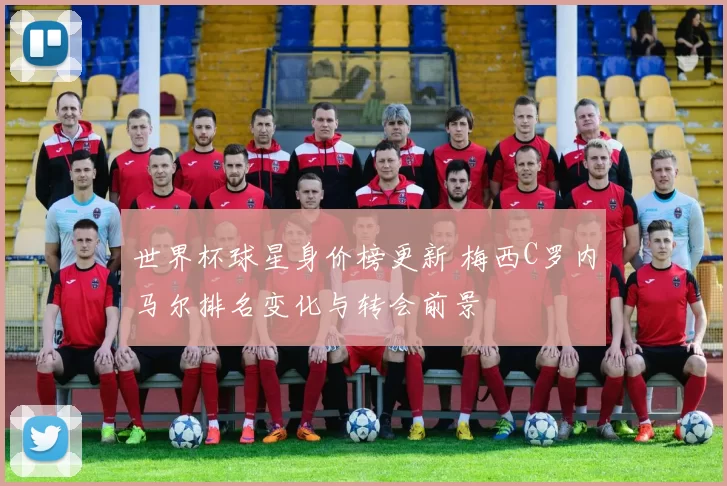 世界杯球星身价榜更新 梅西C罗内马尔排名变化与转会前景