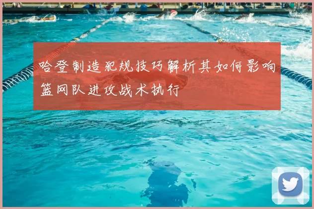 哈登制造犯规技巧解析其如何影响篮网队进攻战术执行