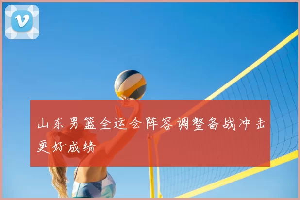 山东男篮全运会阵容调整备战冲击更好成绩