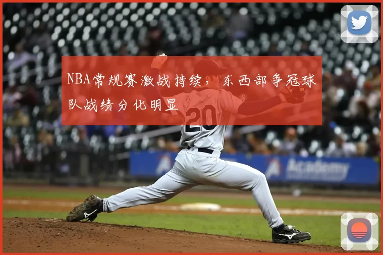 NBA常规赛激战持续，东西部争冠球队战绩分化明显