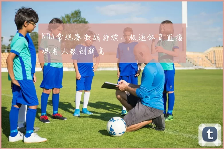 NBA常规赛激战持续，极速体育直播观看人数创新高