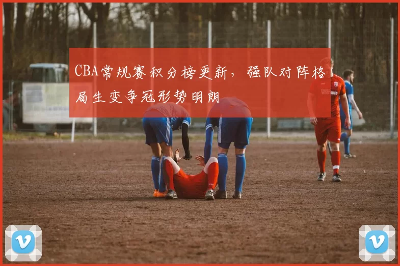 CBA常规赛积分榜更新，强队对阵格局生变争冠形势明朗