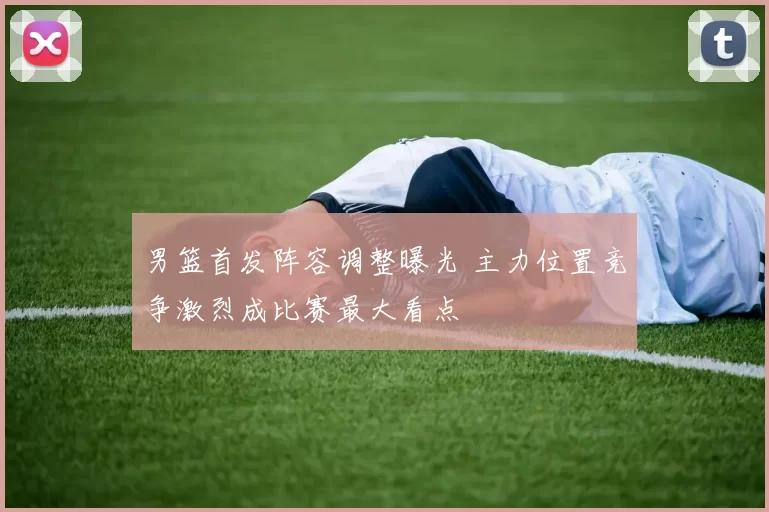 男篮首发阵容调整曝光 主力位置竞争激烈成比赛最大看点