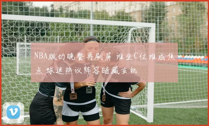 NBA版的晚餐再刷屏 谁坐C位谁成焦点 球迷热议阵容暗藏玄机