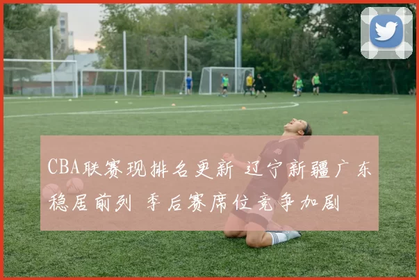 CBA联赛现排名更新 辽宁新疆广东稳居前列 季后赛席位竞争加剧