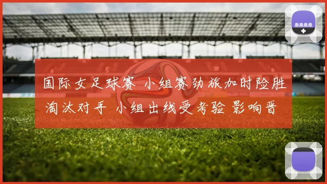 国际女足球赛 小组赛劲旅加时险胜 淘汰对手 小组出线受考验 影响晋级前景