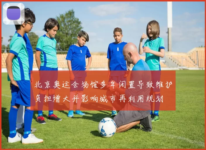北京奥运会场馆多年闲置导致维护负担增大并影响城市再利用规划
