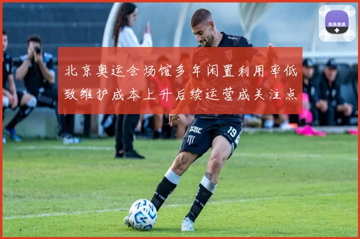 北京奥运会场馆多年闲置利用率低致维护成本上升后续运营成关注点