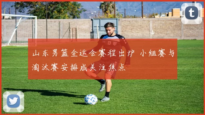 山东男篮全运会赛程出炉 小组赛与淘汰赛安排成关注焦点