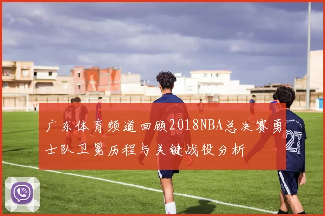 广东体育频道回顾2018NBA总决赛勇士队卫冕历程与关键战役分析