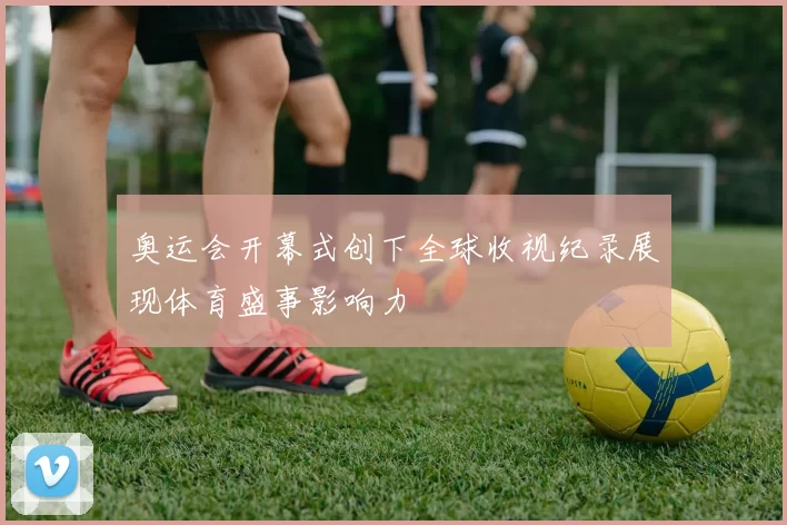 奥运会开幕式创下全球收视纪录展现体育盛事影响力