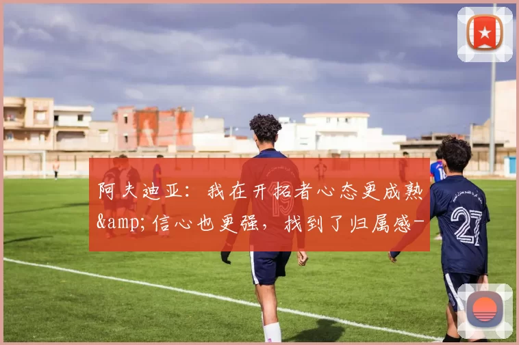 阿夫迪亚：我在开拓者心态更成熟&amp;信心也更强，找到了归属感-NBA新闻