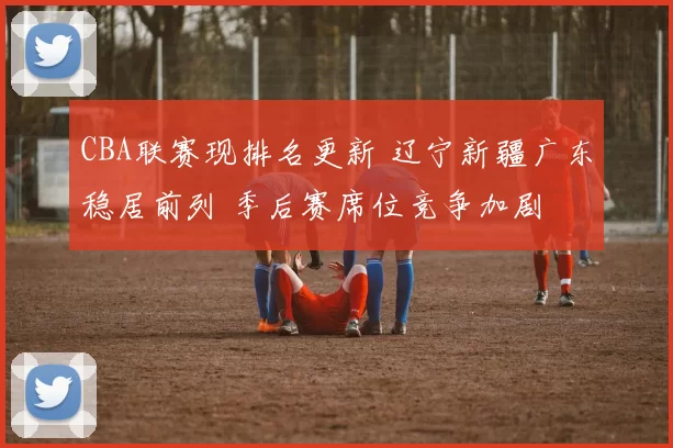 CBA联赛现排名更新 辽宁新疆广东稳居前列 季后赛席位竞争加剧