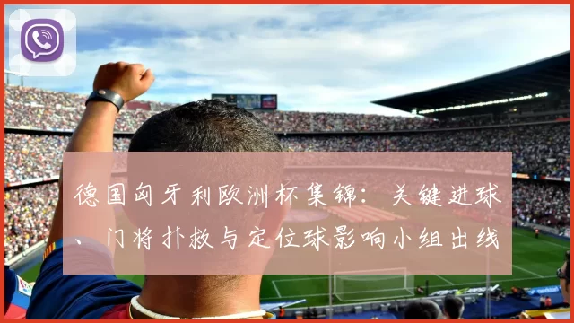 德国匈牙利欧洲杯集锦:关键进球、门将扑救与定位球影响小组出线