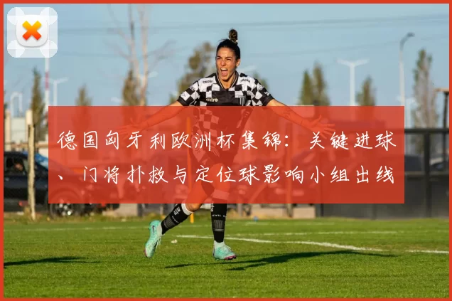 德国匈牙利欧洲杯集锦:关键进球、门将扑救与定位球影响小组出线