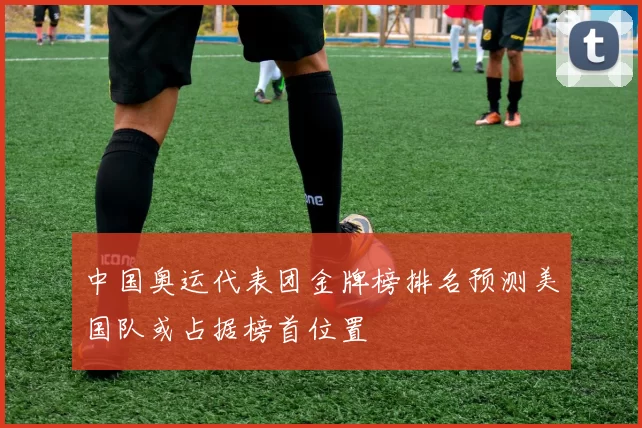 中国奥运代表团金牌榜排名预测美国队或占据榜首位置