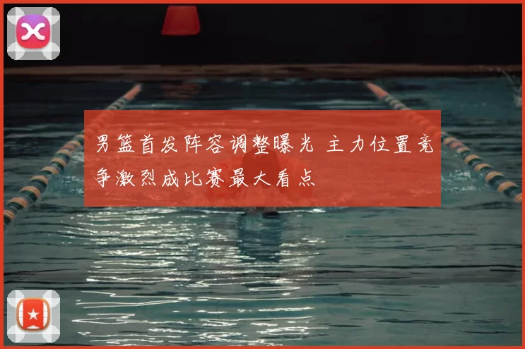 男篮首发阵容调整曝光 主力位置竞争激烈成比赛最大看点