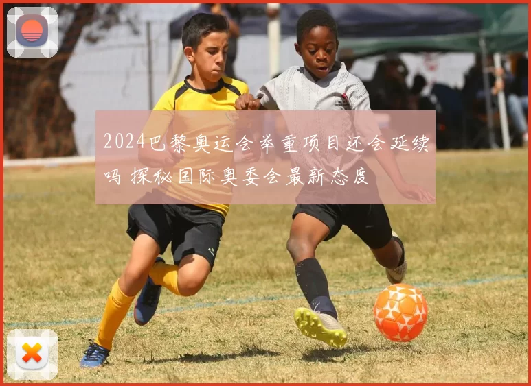 2024巴黎奥运会举重项目还会延续吗 探秘国际奥委会最新态度