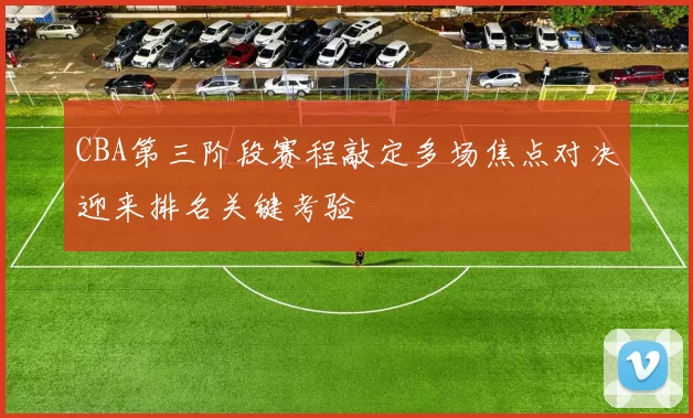 CBA第三阶段赛程敲定多场焦点对决迎来排名关键考验