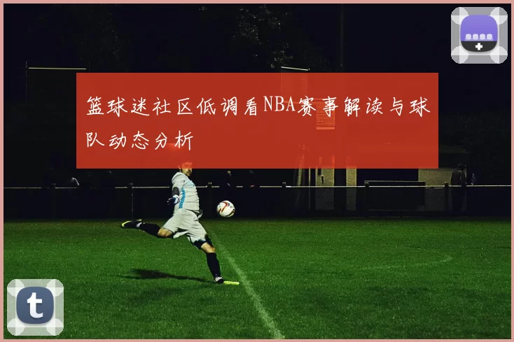 篮球迷社区低调看NBA赛事解读与球队动态分析